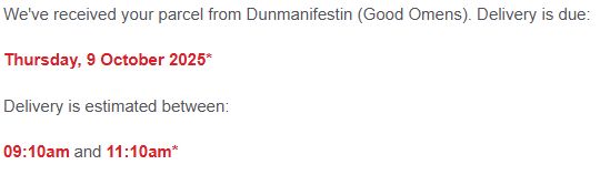 A screenshot of an email. It reads: "We've received your parcel from Dunmanifestin (Good Omens). Delivery is due:

Thursday, 9 October 2025*

Delivery is estimated between:

09:10am and 11:10am"