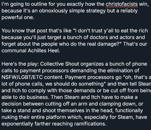 I'm going to outline for you exactly how the christofacists win, because it's an obnoxiously simple strategy but a reliably powerful one.

You know that post that's like "I don't trust y'all to eat the rich because you'll just target a bunch of doctors and actors and forget about the people who do the real damage?" That's our communal Achilles Heel.

Here's the play: Collective Shout organizes a bunch of phone calls to payment processors demanding the elimination of NSFW/LGBT/ETC content. Payment processors go "oh, that's a lot of phone calls, we should do something" and then tell Steam and Itch to comply with those demands or be cut off from being able to do business. Then Steam and Itch have to make a decision between cutting off an arm and clamping down, or take a stand and shoot themselves in the head, functionally nuking their entire platform which, especially for Steam, have exponentially farther reaching ramifications.
