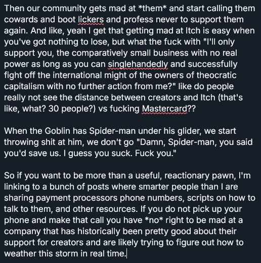 

Then our community gets mad at *them* and start calling them cowards and boot lickers and profess never to support them again. And like, yeah I get that getting mad at Itch is easy when you've got nothing to lose, but what the fuck with "I'll only support you, the comparatively small business with no real power as long as you can singlehandedly and successfully fight off the international might of the owners of theocratic capitalism with no further action from me?" like do people really not see the distance between creators and Itch (that's like, what? 30 people?) vs fucking Mastercard??

When the Goblin has Spider-man under his glider, we start throwing shit at him, we don't go "Damn, Spider-man, you said you'd save us. I guess you suck. Fuck you."

So if you want to be more than a useful, reactionary pawn, I'm linking to a bunch of posts where smarter people than I are sharing payment processors phone numbers, scripts on how to talk to them, and other resources. If you do not pick up your phone and make that call you have *no* right to be mad at a company that has historically been pretty good about their support for creators and are likely trying to figure out how to weather this storm in real time.