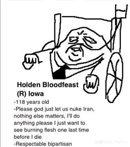 Holden Bloodfeast
(R) lowa
-118 years old
-Please god just let us nuke Iran, nothing else matters, I'll do anything please | just want to see burning flesh one last time before I die
-Respectable bipartisan
