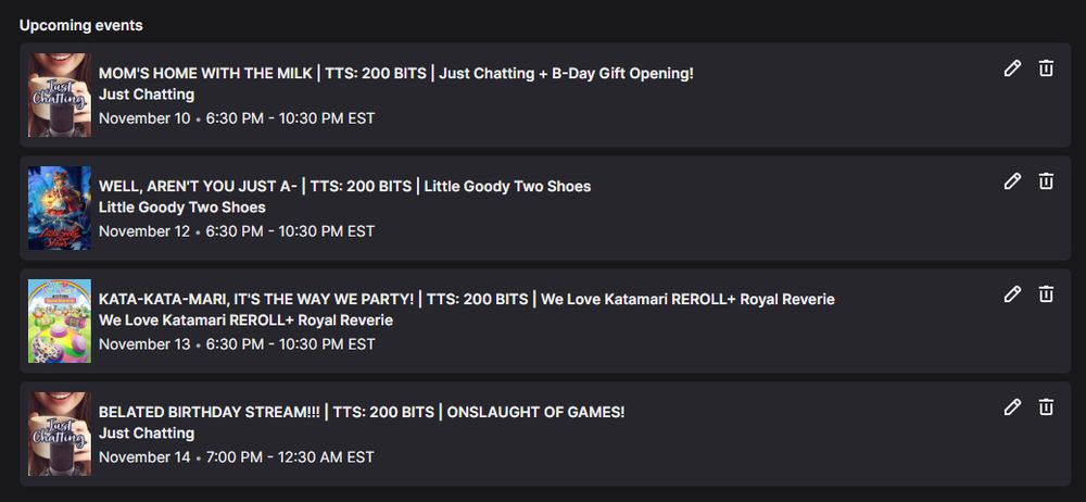 A screen shot of a weekly stream schedule. It's as follows:

MOM'S HOME WITH THE MILK | TTS: 200 BITS | Just Chatting + B-Day Gift Opening! - November 10 - 6:30 PM - 10:30 PM EST

WELL, AREN'T YOU JUST A- | TTS: 200 BITS | Little Goody Two Shoes - November 12 - 6:30 PM - 10:30 PM EST

KATA-KATA-MARI, IT'S THE WAY WE PARTY! | TTS: 200 BITS | We Love Katamari REROLL+ Royal Reverie - November 13 - 6:30 PM - 10:30 PM EST

BELATED BIRTHDAY STREAM!!! | TTS: 200 BITS | ONSLAUGHT OF GAMES! - November 14 - 7:00 PM - 12:30 PM EST