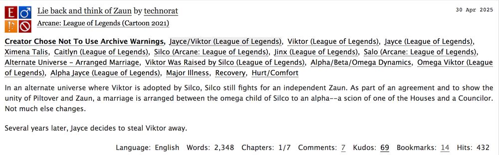 Screenshot of AO3 fic summary. Title is "Lie back and think of Zaun" and author is technorat.

Summary: In an alternate universe where Viktor is adopted by Silco, Silco still fights for an independent Zaun. As part of an agreement and to show the unity of Piltover and Zaun, a marriage is arranged between the omega child of Silco to an alpha--a scion of one of the Houses and a Councilor. Not much else changes.

Several years later, Jayce decides to steal Viktor away.