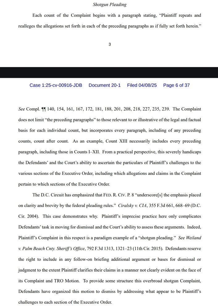 Screenshot of brief excerpt reading: 

Shotgun Pleading
Each count of the Complaint begins with a paragraph stating, “Plaintiff repeats and 
realleges the allegations set forth in each of the preceding paragraphs as if fully set forth herein.”

See Compl. ¶¶ 140, 154, 161, 167, 172, 181, 188, 201, 208, 218, 227, 235, 239. The Complaint does not limit “the preceding paragraphs” to those relevant to or illustrative of the legal and factual basis for each individual count, but incorporates every paragraph, including of any preceding counts, count after count. As an example, Count XIII necessarily includes every preceding paragraph, including those in Counts I–XII. From a practical perspective, this severely handicaps the Defendants’ and the Court’s ability to ascertain the particulars of Plaintiff’s challenges to the various sections of the Executive Order, including which allegations and claims in the Complaint pertain to which sections of the Executive Order.
The D.C. Circuit has emphasized that FED. R. CIV. P. 8 “underscore[s] the emphasis placed on clarity and brevity by the federal pleading rules.” Ciralsky v. CIA, 355 F.3d 661, 668–69 (D.C. Cir. 2004). This case demonstrates why. Plaintiff’s imprecise practice here only complicates Defendants’ task in moving for dismissal and the Court’s ability to assess these arguments. Indeed, Plaintiff’s Complaint in this respect is a paradigm example of a “shotgun pleading.” See Weiland v. Palm Beach Cnty. Sheriff’s Office, 792 F.3d 1313, 1321–23 (11th Cir. 2015). Defendants reserve the right to include in any follow-on briefing additional argument or bases for dismissal or judgment to the extent Plaintiff clarifies their claims in a manner not clearly evident on the face of its Complaint and TRO Motion. To provide some structure this overbroad shotgun Complaint, Defendants have organized this motion to dismiss by addressing what appear to be Plaintiff’s challenges to each section of the Executive Order.