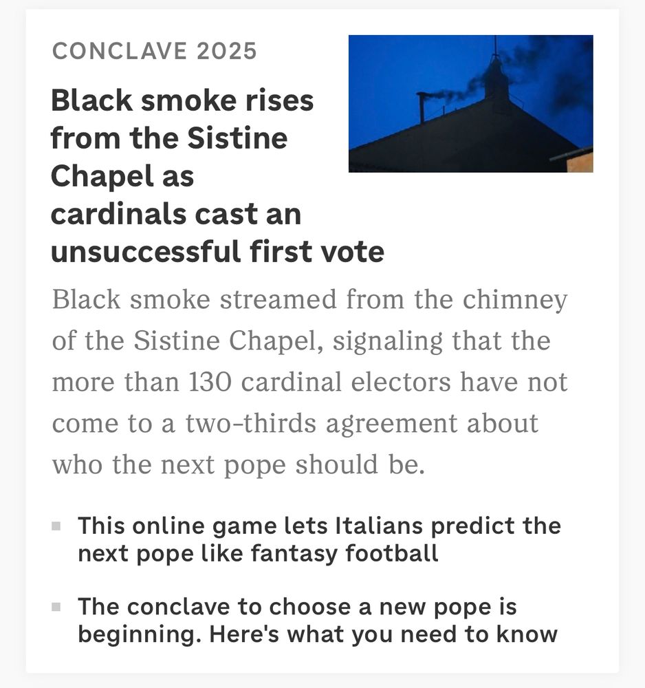 A screenshot of a headline that reads
CONCLAVE 2025
Black smoke rises from the Sistine Chapel as cardinals cast an unsuccessful first vote

Description:
Black smoke streamed from the chimney of the Sistine Chapel, signaling that the more than 130 cardinal electors have not come to a two-thirds agreement about who the next pope should be.