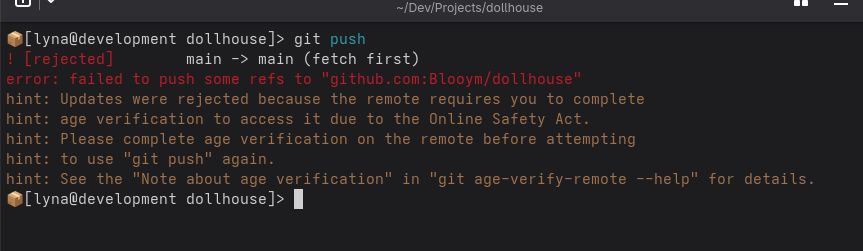 Screenshot from the terminal.

Command: "git push"
Output:

"To github.com:Blooym/dollhouse
 ! [rejected]        main -> main (fetch first)
error: failed to push some refs to 'github.com:Blooym/dollhouse'
hint: Updates were rejected because the remote requires you to complete
hint: age verification to access it due to the Online Safety Act.
hint: Please complete age verification on the remote before attempting
hint: to use 'git push' again.
hint: See the 'Note about age verification' in 'git age-verify-remote --help' for details."
