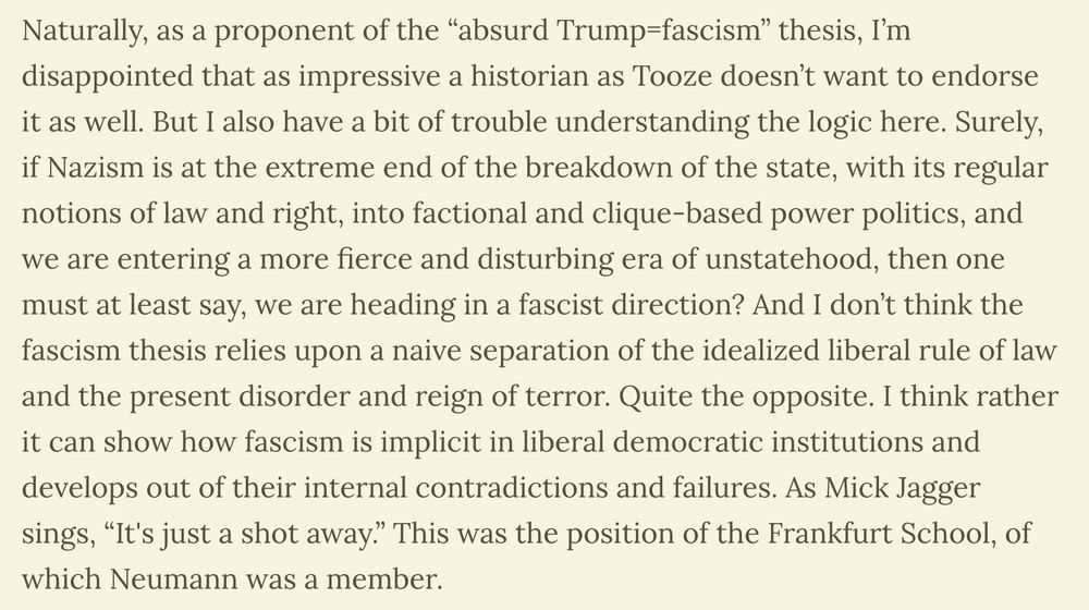 Naturally, as a proponent of the “absurd Trump=fascism” thesis, I’m disappointed that as impressive a historian as Tooze doesn’t want to endorse it as well. But I also have a bit of trouble understanding the logic here. Surely, if Nazism is at the extreme end of the breakdown of the state, with its regular notions of law and right, into factional and clique-based power politics, and we are entering a more fierce and disturbing era of unstatehood, then one must at least say, we are heading in a fascist direction? And I don’t think the fascism thesis relies upon a naive separation of the idealized liberal rule of law and the present disorder and reign of terror. Quite the opposite. I think rather it can show how fascism is implicit in liberal democratic institutions and develops out of their internal contradictions and failures. As Mick Jagger sings, “It's just a shot away.” This was the position of the Frankfurt School, of which Neumann was a member.