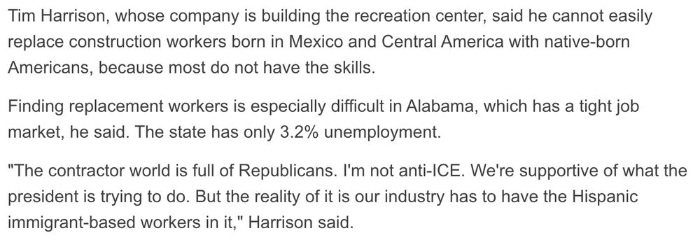 Tim Harrison, whose company is building the recreation center, said he cannot easily replace construction workers born in Mexico and Central America with native-born Americans, because most do not have the skills.
Finding replacement workers is especially difficult in Alabama, which has a tight job market, he said. The state has only 3.2% unemployment.
"The contractor world is full of Republicans. I'm not anti-ICE. We're supportive of what the president is trying to do. But the reality of it is our industry has to have the Hispanic immigrant-based workers in it," Harrison said.