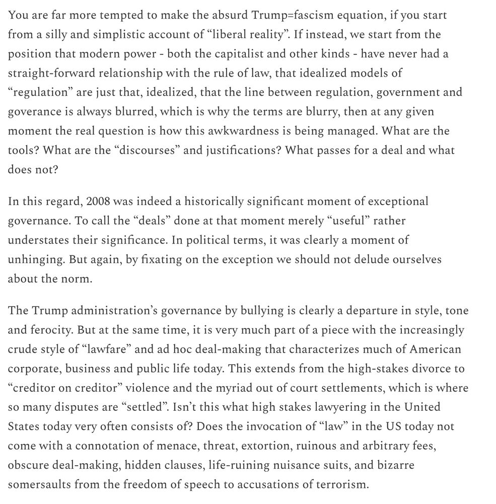You are far more tempted to make the absurd Trump=fascism equation, if you start from a silly and simplistic account of “liberal reality”. If instead, we start from the position that modern power - both the capitalist and other kinds - have never had a straight-forward relationship with the rule of law, that idealized models of “regulation” are just that, idealized, that the line between regulation, government and goverance is always blurred, which is why the terms are blurry, then at any given moment the real question is how this awkwardness is being managed. What are the tools? What are the “discourses” and justifications? What passes for a deal and what does not?

In this regard, 2008 was indeed a historically significant moment of exceptional governance. To call the “deals” done at that moment merely “useful” rather understates their significance. In political terms, it was clearly a moment of unhinging. But again, by fixating on the exception we should not delude ourselves about the norm.

The Trump administration’s governance by bullying is clearly a departure in style, tone and ferocity. But at the same time, it is very much part of a piece with the increasingly crude style of “lawfare” and ad hoc deal-making that characterizes much of American corporate, business and public life today. This extends from the high-stakes divorce to “creditor on creditor” violence and the myriad out of court settlements, which is where so many disputes are “settled”. Isn’t this what high stakes lawyering in the United States today very often consists of? Does the invocation of “law” in the US today not come with a connotation of menace, threat, extortion, ruinous and arbitrary fees, obscure deal-making, hidden clauses, life-ruining nuisance suits, and bizarre somersaults from the freedom of speech to accusations of terrorism.