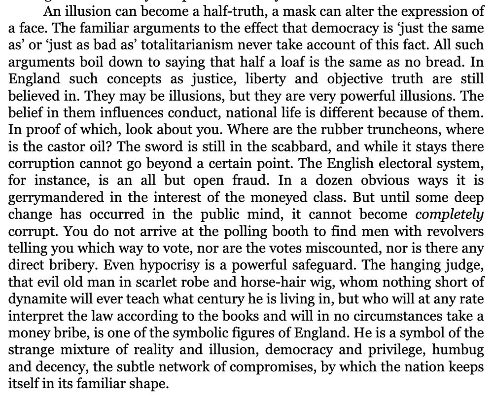 An illusion can become a half-truth, a mask can alter the expression of a face. The familiar arguments to the effect that democracy is ‘just the same as’ or ‘just as bad as’ totalitarianism never take account of this fact. All such arguments boil down to saying that half a loaf is the same as no bread. In England such concepts as justice, liberty and objective truth are still believed in. They may be illusions, but they are very powerful illusions. The belief in them influences conduct, national life is different because of them. In proof of which, look about you. Where are the rubber truncheons, where is the castor oil? The sword is still in the scabbard, and while it stays there corruption cannot go beyond a certain point. The English electoral system, for instance, is an all but open fraud. In a dozen obvious ways it is gerrymandered in the interest of the moneyed class. But until some deep change has occurred in the public mind, it cannot become completely corrupt. You do not arrive at the polling booth to find men with revolvers telling you which way to vote, nor are the votes miscounted, nor is there any direct bribery. Even hypocrisy is a powerful safeguard. The hanging judge, that evil old man in scarlet robe and horse-hair wig, whom nothing short of dynamite will ever teach what century he is living in, but who will at any rate interpret the law according to the books and will in no circumstances take a money bribe, is one of the symbolic figures of England. He is a symbol of the strange mixture of reality and illusion, democracy and privilege, humbug and decency, the subtle network of compromises, by which the nation keeps itself in its familiar shape.