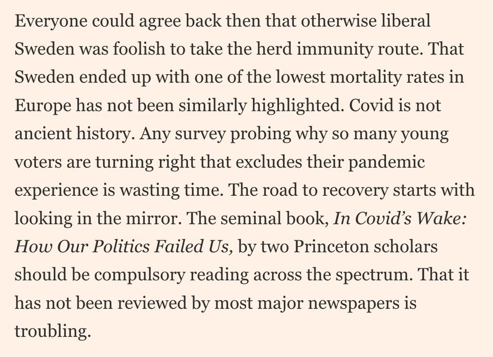Everyone could agree back then that otherwise liberal Sweden was foolish to take the herd immunity route. That Sweden ended up with one of the lowest mortality rates in Europe has not been similarly highlighted. Covid is not ancient history. Any survey probing why so many young voters are turning right that excludes their pandemic experience is wasting time. The road to recovery starts with looking in the mirror. The seminal book, In Covid’s Wake: How Our Politics Failed Us, by two Princeton scholars should be compulsory reading across the spectrum. That it has not been reviewed by most major newspapers is troubling.