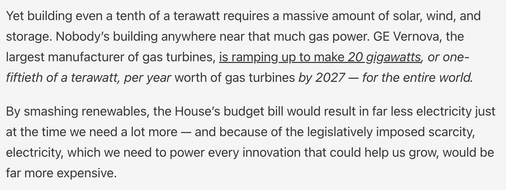 Yet building even a tenth of a terawatt requires a massive amount of solar, wind, and storage. Nobody’s building anywhere near that much gas power. GE Vernova, the largest manufacturer of gas turbines, is ramping up to make 20 gigawatts, or one-fiftieth of a terawatt, per year worth of gas turbines by 2027 — for the entire world.

By smashing renewables, the House’s budget bill would result in far less electricity just at the time we need a lot more — and because of the legislatively imposed scarcity, electricity, which we need to power every innovation that could help us grow, would be far more expensive.