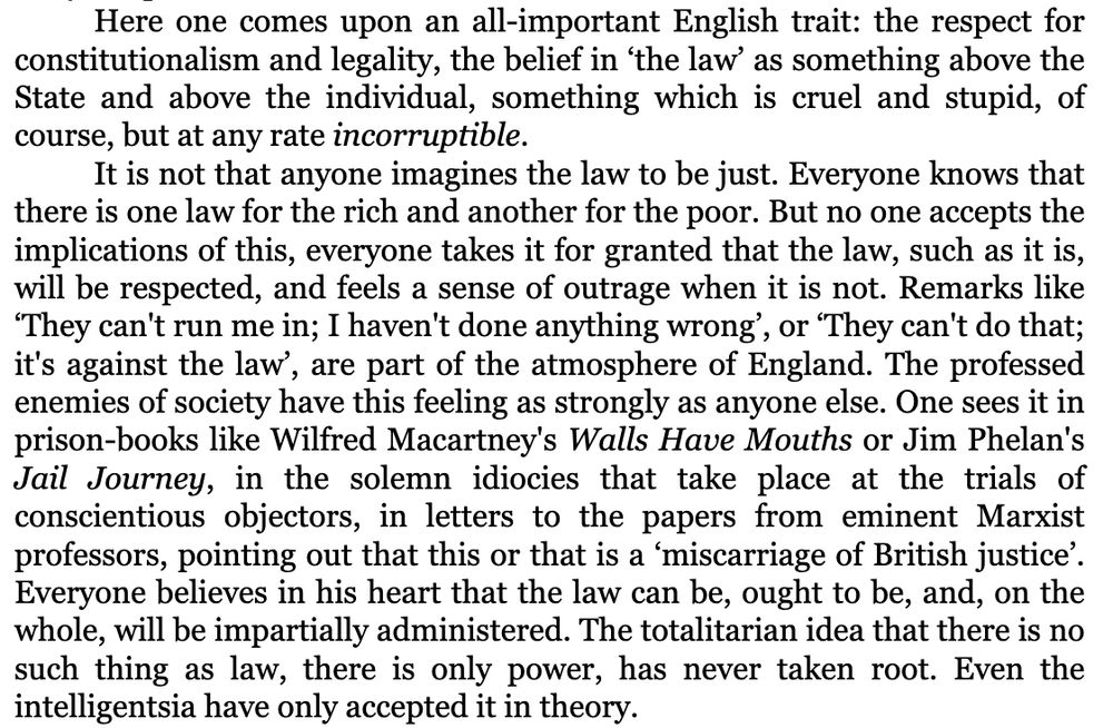 It is not that anyone imagines the law to be just. Everyone knows that there is one law for the rich and another for the poor. But no one accepts the implications of this, everyone takes it for granted that the law, such as it is, will be respected, and feels a sense of outrage when it is not. Remarks like ‘They can't run me in; I haven't done anything wrong’, or ‘They can't do that; it's against the law’, are part of the atmosphere of England. The professed enemies of society have this feeling as strongly as anyone else. One sees it in prison-books like Wilfred Macartney's Walls Have Mouths or Jim Phelan's Jail Journey, in the solemn idiocies that take place at the trials of conscientious objectors, in letters to the papers from eminent Marxist professors, pointing out that this or that is a ‘miscarriage of British justice’. Everyone believes in his heart that the law can be, ought to be, and, on the whole, will be impartially administered. The totalitarian idea that there is no such thing as law, there is only power, has never taken root. Even the intelligentsia have only accepted it in theory.