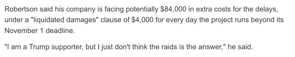 Robertson said his company is facing potentially $84,000 in extra costs for the delays, under a "liquidated damages" clause of $4,000 for every day the project runs beyond its November 1 deadline.
"I am a Trump supporter, but I just don't think the raids is the answer," he said.