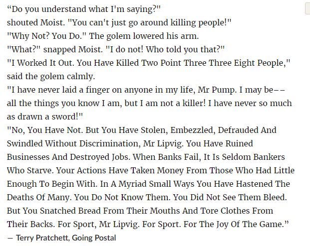 “Do you understand what I'm saying?"
shouted Moist. "You can't just go around killing people!"
"Why Not? You Do." The golem lowered his arm.
"What?" snapped Moist. "I do not! Who told you that?"
"I Worked It Out. You Have Killed Two Point Three Three Eight People," said the golem calmly.
"I have never laid a finger on anyone in my life, Mr Pump. I may be–– all the things you know I am, but I am not a killer! I have never so much as drawn a sword!"
"No, You Have Not. But You Have Stolen, Embezzled, Defrauded And Swindled Without Discrimination, Mr Lipvig. You Have Ruined Businesses And Destroyed Jobs. When Banks Fail, It Is Seldom Bankers Who Starve. Your Actions Have Taken Money From Those Who Had Little Enough To Begin With. In A Myriad Small Ways You Have Hastened The Deaths Of Many. You Do Not Know Them. You Did Not See Them Bleed. But You Snatched Bread From Their Mouths And Tore Clothes From Their Backs. For Sport, Mr Lipvig. For Sport. For The Joy Of The Game.”
― Terry Pratchett