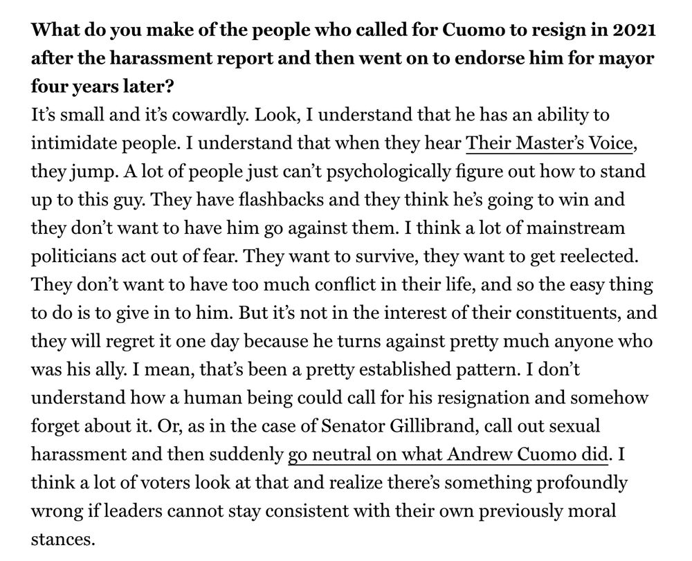 What do you make of the people who called for Cuomo to resign in 2021 after the harassment report and then went on to endorse him for mayor four years later?
It’s small and it’s cowardly. Look, I understand that he has an ability to intimidate people. I understand that when they hear Their Master’s Voice, they jump. A lot of people just can’t psychologically figure out how to stand up to this guy. They have flashbacks and they think he’s going to win and they don’t want to have him go against them. I think a lot of mainstream politicians act out of fear. They want to survive, they want to get reelected. They don’t want to have too much conflict in their life, and so the easy thing to do is to give in to him. But it’s not in the interest of their constituents, and they will regret it one day because he turns against pretty much anyone who was his ally. I mean, that’s been a pretty established pattern. I don’t understand how a human being could call for his resignation and somehow forget about it. Or, as in the case of Senator Gillibrand, call out sexual harassment and then suddenly go neutral on what Andrew Cuomo did. I think a lot of voters look at that and realize there’s something profoundly wrong if leaders cannot stay consistent with their own previously moral stances.