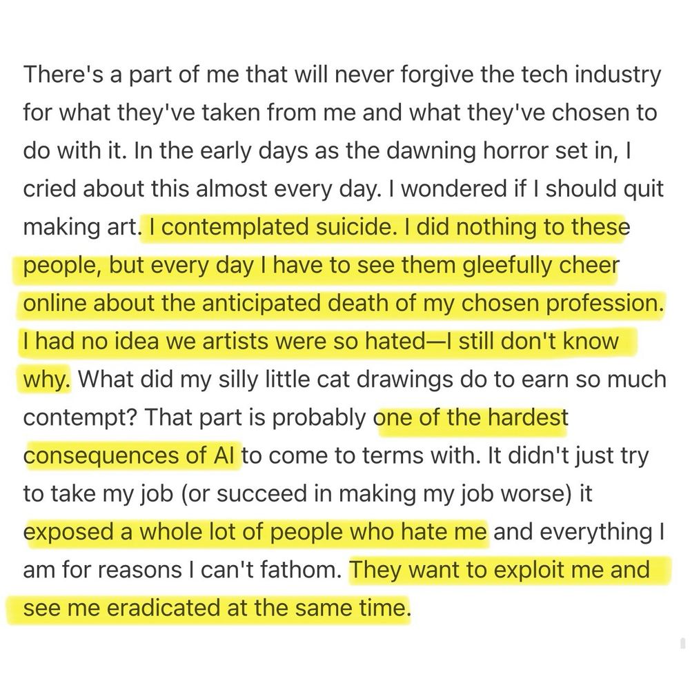 Article (Brian Merchant; Blood In The Machine) excerpt reads: “There's a part of me that will never forgive the tech industry for what they've taken from me and what they've chosen to do with it. In the early days as the dawning horror set in, I cried about this almost every day. I wondered if I should quit making art. I contemplated suicide. I did nothing to these people, but every day I have to see them gleefully cheer online about the anticipated death of my chosen profession. I had no idea we artists were so hated—I still don't know why. What did my silly little cat drawings do to earn so much contempt? That part is probably one of the hardest consequences of AI to come to terms with. It didn't just try to take my job (or succeed in making my job worse) it exposed a whole lot of people who hate me and everything I am for reasons I can't fathom. They want to exploit me and see me eradicated at the same time.”
