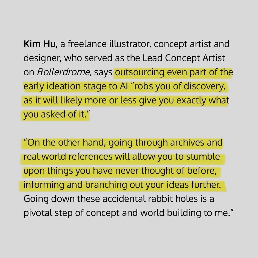 Article (Edmond Tran; TWIV) excerpt reads: ‘Kim Hu, a freelance illustrator, concept artist and designer, who served as the Lead Concept Artist on Rollerdrome, says outsourcing even part of the early ideation stage to AI ‘robs you of discovery, as it will likely more or less give you exactly what you asked of it.’

‘On the other hand, going through archives and real world references will allow you to stumble upon things you have never thought of before, informing and branching out your ideas further. Going down these accidental rabbit holes is a pivotal step of concept and world building to me.’”