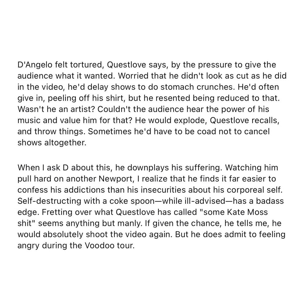 Article (Amy Wallace; GQ) excerpt reads: “D'Angelo felt tortured, Questlove says, by the pressure to give the audience what it wanted. Worried that he didn't look as cut as he did in the video, he'd delay shows to do stomach crunches. He'd often give in, peeling off his shirt, but he resented being reduced to that. Wasn't he an artist? Couldn't the audience hear the power of his music and value him for that? He would explode, Questlove recalls, and throw things. Sometimes he'd have to be coad not to cancel shows altogether.

When I ask D about this, he downplays his suffering. Watching him pull hard on another Newport, I realize that he finds it far easier to confess his addictions than his insecurities about his corporeal self. Self-destructing with a coke spoon—while ill-advised—has a badass edge. Fretting over what Questlove has called "some Kate Moss shit" seems anything but manly. If given the chance, he tells me, he would absolutely shoot the video again. But he does admit to feeling angry during the Voodoo tour.”

“Amen! (D'Angelo's Back)” via GQ
