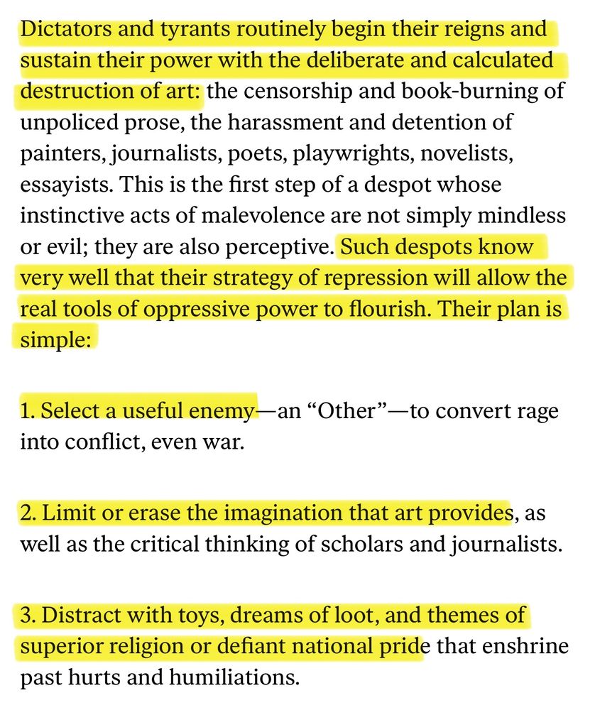 “No Place for Self-Pity, No Room for Fear: In times of dread, artists must never choose to remain silent.” by Toni Morrison; excerpt reads: 

“Dictators and tyrants routinely begin their reigns and sustain their power with the deliberate and calculated destruction of art: the censorship and book-burning of unpoliced prose, the harassment and detention of painters, journalists, poets, playwrights, novelists, essayists. This is the first step of a despot whose instinctive acts of malevolence are not simply mindless or evil; they are also perceptive. Such despots know very well that their strategy of repression will allow the real tools of oppressive power to flourish. Their plan is simple:

1. Select a useful enemy—an “Other”—to convert rage into conflict, even war.

2. Limit or erase the imagination that art provides, as well as the critical thinking of scholars and journalists.

3. Distract with toys, dreams of loot, and themes of superior religion or defiant national pride that enshrine past hurts and humiliations.”