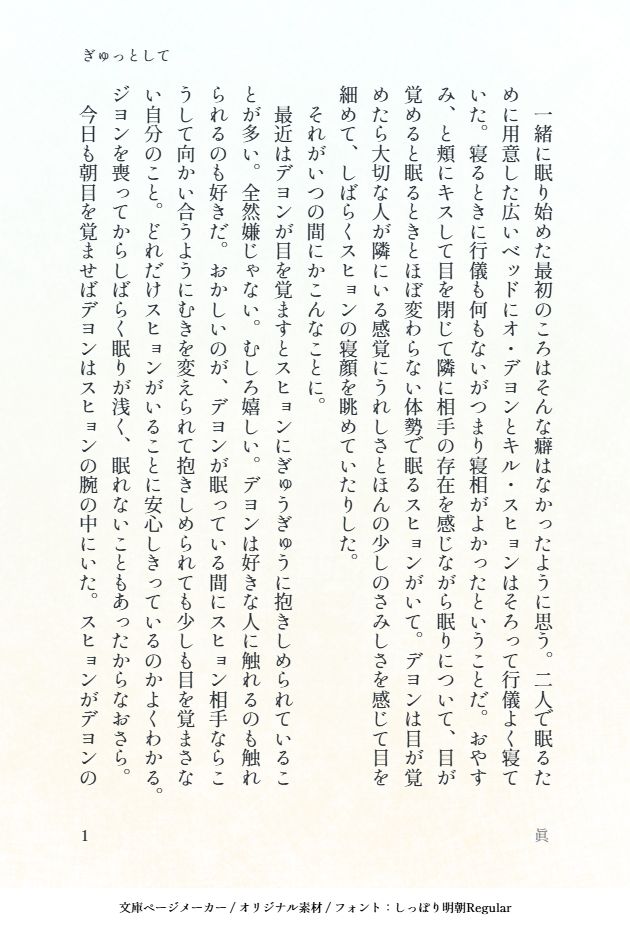 印刷された本の本文の体裁で画像化されたテキストです。
付記に「ぎゅっとして」、「眞」と記載されています。
画像情報：generated by 文庫ページメーカー / オリジナル素材 / フォント：しっぽり明朝Regular

以下は本文の内容です。

　一緒に眠り始めた最初のころはそんな癖はなかったように思う。二人で眠るために用意した広いベッドにオ・デヨンとキル・スヒョンはそろって行儀よく寝ていた。寝るときに行儀も何もないがつまり寝相がよかったということだ。おやすみ、と頬にキスして目を閉じて隣に相手の存在を感じながら眠りについて、目が覚めると眠るときとほぼ変わらない体勢で眠るスヒョンがいて。デヨンは目が覚めたら大切な人が隣にいる感覚にうれしさとほんの少しのさみしさを感じて目を細めて、しばらくスヒョンの寝顔を眺めていたりした。
　それがいつの間にかこんなことに。
　最近はデヨンが目を覚ますとスヒョンにぎゅうぎゅうに抱きしめられていることが多い。全然嫌じゃない。むしろ嬉しい。デヨンは好きな人に触れるのも触れられるのも好きだ。おかしいのが、デヨンが眠っている間にスヒョン相手ならこうして向かい合うようにむきを変えられて抱きしめられても少しも目を覚まさない自分のこと。どれだけスヒョンがいることに安心しきっているのかよくわかる。ジヨンを喪ってからしばらく眠りが浅く、眠れないこともあったからなおさら。
　今日も朝目を覚ませばデヨンはスヒョンの腕の中にいた。スヒョンがデヨンの