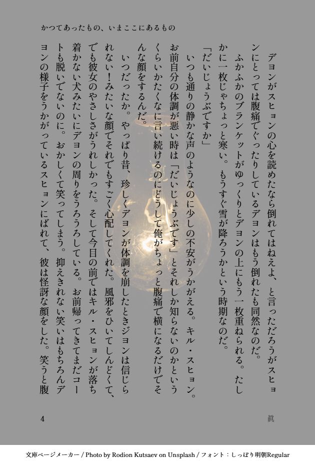 　デヨンがスヒョンの心を読めたなら倒れてはねえよ、と言っただろうがスヒョンにとっては腹痛でぐったりしているデヨンはもう倒れたも同然なのだ。
　ふかふかのブランケットがゆっくりとデヨンの上にもう一枚重ねられる。たしかに一枚じゃちょっと寒い。もうすぐ雪が降ろうかという時期なのだ。
「だいじょうぶですか」
　いつも通りの静かな声のようなのに少しの不安がうかがえる。キル・スヒョン。お前自分の体調が悪い時は「だいじょうぶです」とそれしか知らないのかというくらいかたくなに言い続けるのにどうして俺がちょっと腹痛で横になるだけでそんな顔をするんだ。
　いつだったか。やっぱり昔、珍しくデヨンが体調を崩したときジヨンは信じられない！みたいな顔でそれでもすごく心配してくれた。風邪をひいてしんどくて、でも彼女のやさしさがうれしかった。そして今目の前ではキル・スヒョンが落ち着かない犬みたいにデヨンの周りをうろうろしている。お前帰ってきてまだコートも脱いでないのに。おかしくて笑ってしまう。抑えきれない笑いはもちろんデヨンの様子をうかがっているスヒョンにばれて、彼は怪訝な顔をした。笑うと腹