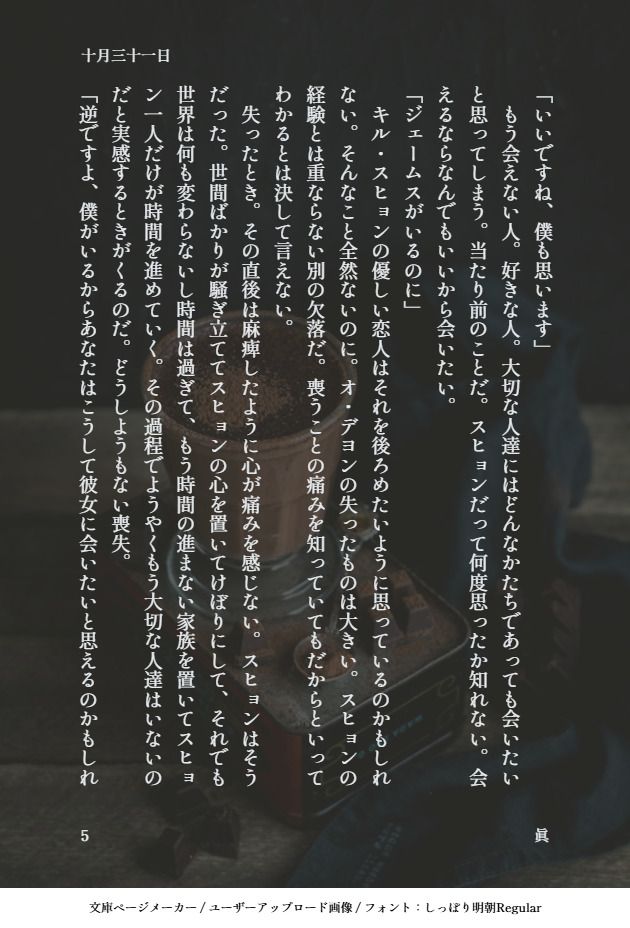 「いいですね、僕も思います」
　もう会えない人。好きな人。大切な人達にはどんなかたちであっても会いたいと思ってしまう。当たり前のことだ。スヒョンだって何度思ったか知れない。会えるならなんでもいいから会いたい。
「ジェームスがいるのに」
　キル・スヒョンの優しい恋人はそれを後ろめたいように思っているのかもしれない。そんなこと全然ないのに。オ・デヨンの失ったものは大きい。スヒョンの経験とは重ならない別の欠落だ。喪うことの痛みを知っていてもだからといってわかるとは決して言えない。
　失ったとき。その直後は麻痺したように心が痛みを感じない。スヒョンはそうだった。世間ばかりが騒ぎ立ててスヒョンの心を置いてけぼりにして、それでも世界は何も変わらないし時間は過ぎて、もう時間の進まない家族を置いてスヒョン一人だけが時間を進めていく。その過程でようやくもう大切な人達はいないのだと実感するときがくるのだ。どうしようもない喪失。
「逆ですよ、僕がいるからあなたはこうして彼女に会いたいと思えるのかもしれ