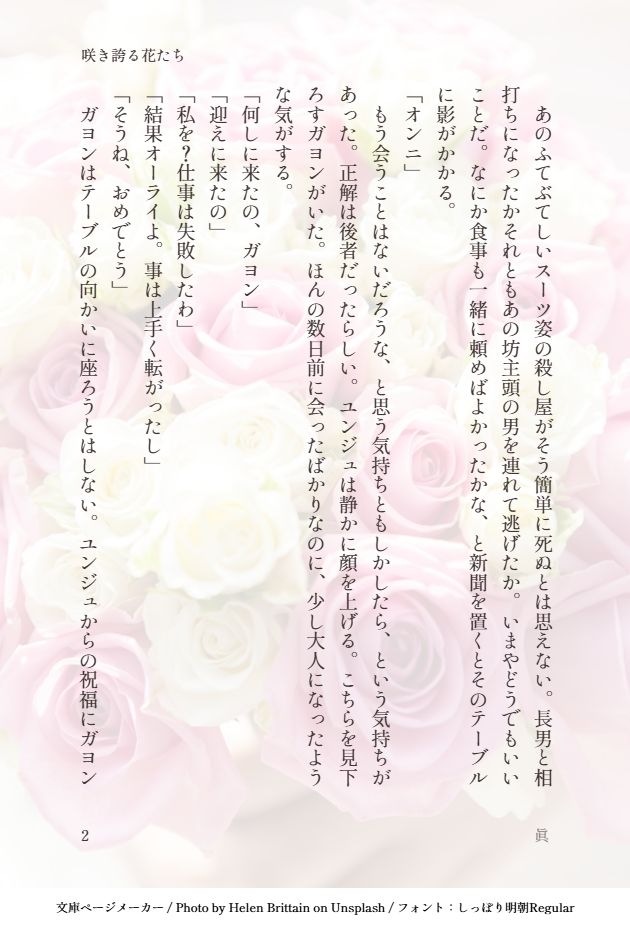 　あのふてぶてしいスーツ姿の殺し屋がそう簡単に死ぬとは思えない。長男と相打ちになったかそれともあの坊主頭の男を連れて逃げたか。いまやどうでもいいことだ。なにか食事も一緒に頼めばよかったかな、と新聞を置くとそのテーブルに影がかかる。
「オンニ」
　もう会うことはないだろうな、と思う気持ちともしかしたら、という気持ちがあった。正解は後者だったらしい。ユンジュは静かに顔を上げる。こちらを見下ろすガヨンがいた。ほんの数日前に会ったばかりなのに、少し大人になったような気がする。
「何しに来たの、ガヨン」
「迎えに来たの」
「私を？仕事は失敗したわ」
「結果オーライよ。事は上手く転がったし」
「そうね、おめでとう」
　ガヨンはテーブルの向かいに座ろうとはしない。ユンジュからの祝福にガヨン