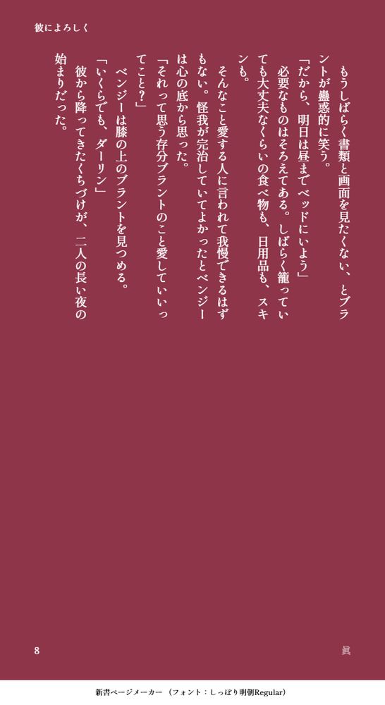 　もうしばらく書類と画面を見たくない、とブラントが蠱惑的に笑う。
「だから、明日は昼までベッドにいよう」
　必要なものはそろえてある。しばらく籠っていても大丈夫なくらいの食べ物も、日用品も、スキンも。
　そんなこと愛する人に言われて我慢できるはずもない。怪我が完治していてよかったとベンジーは心の底から思った。
「それって思う存分ブラントのこと愛していいってこと？」
　ベンジーは膝の上のブラントを見つめる。
「いくらでも、ダーリン」
　彼から降ってきたくちづけが、二人の長い夜の始まりだった。