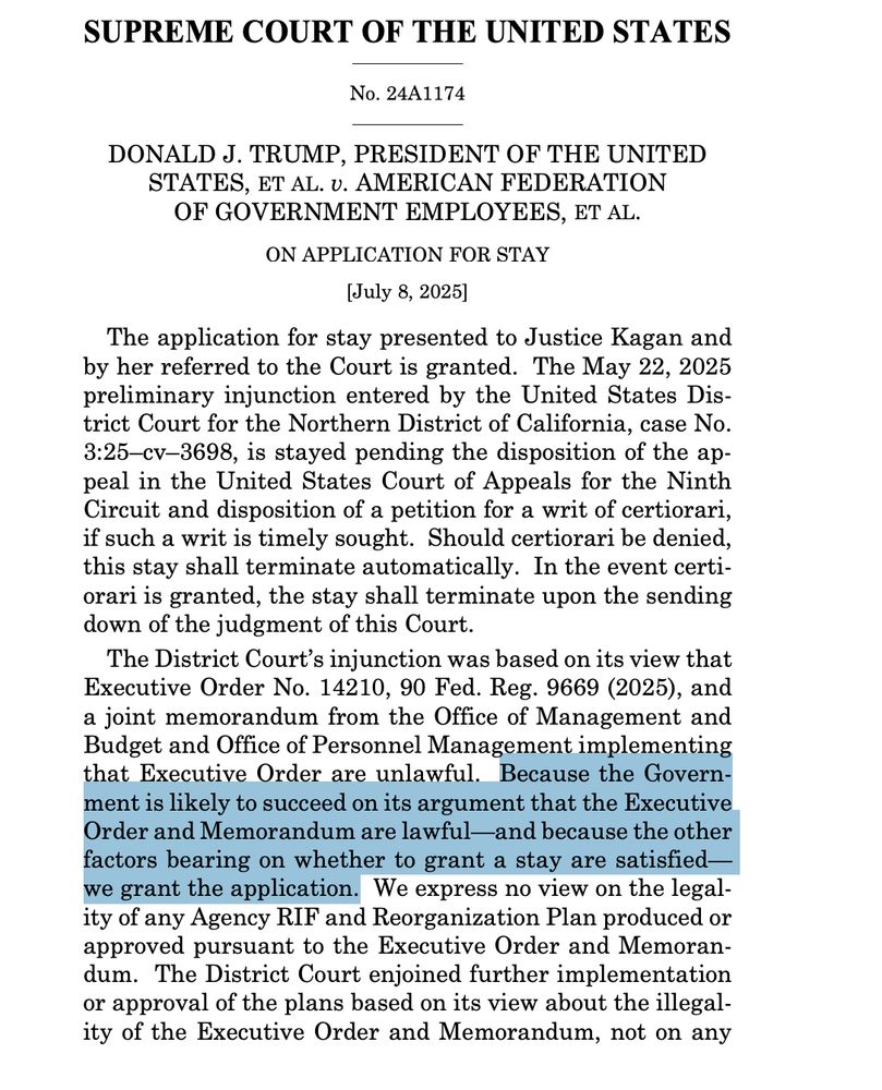 SUPREME COURT OF THE UNITED STATES
No. 24A1174
DONALD J. TRUMP, PRESIDENT OF THE UNITED
STATES, ET AL. v. AMERICAN FEDERATION
OF GOVERNMENT EMPLOYEES, ET AL.
ON APPLICATION FOR STAY
[July 8, 2025]
The application for stay presented to Justice Kagan and
by her referred to the Court is granted. The May 22, 2025
preliminary injunction entered by the United States District Court for the Northern District of California, case No.
3:25–cv–3698, is stayed pending the disposition of the appeal in the United States Court of Appeals for the Ninth
Circuit and disposition of a petition for a writ of certiorari,
if such a writ is timely sought. Should certiorari be denied,
this stay shall terminate automatically. In the event certiorari is granted, the stay shall terminate upon the sending
down of the judgment of this Court.
The District Court’s injunction was based on its view that
Executive Order No. 14210, 90 Fed. Reg. 9669 (2025), and
a joint memorandum from the Office of Management and
Budget and Office of Personnel Management implementing
that Executive Order are unlawful. Because the Government is likely to succeed on its argument that the Executive
Order and Memorandum are lawful—and because the other
factors bearing on whether to grant a stay are satisfied—
we grant the application. We express no view on the legality of any Agency RIF and Reorganization Plan produced or
approved pursuant to the Executive Order and Memorandum. The District Court enjoined further implementation
or approval of the plans based on its view about the illegality of the Executive Order and Memorandum, not on an