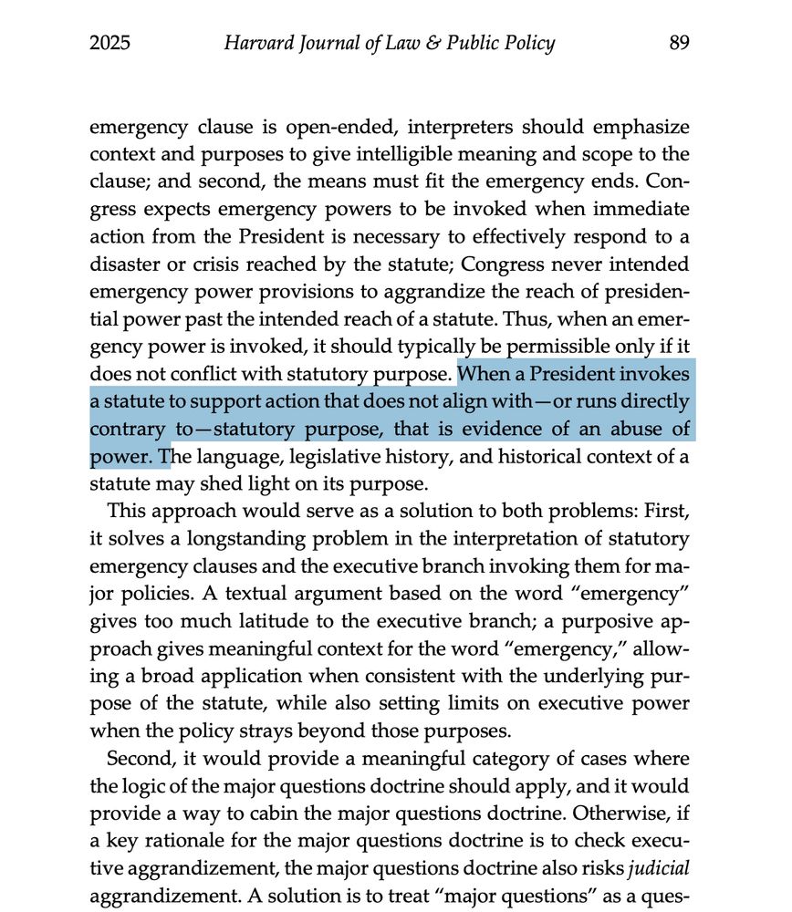 emergency clause is open-ended, interpreters should emphasize
context and purposes to give intelligible meaning and scope to the
clause; and second, the means must fit the emergency ends. Congress expects emergency powers to be invoked when immediate
action from the President is necessary to effectively respond to a
disaster or crisis reached by the statute; Congress never intended
emergency power provisions to aggrandize the reach of presidential power past the intended reach of a statute. Thus, when an emergency power is invoked, it should typically be permissible only if it
does not conflict with statutory purpose. When a President invokes
a statute to support action that does not align with—or runs directly
contrary to—statutory purpose, that is evidence of an abuse of
power. The language, legislative history, and historical context of a
statute may shed light on its purpose.
This approach would serve as a solution to both problems: First,
it solves a longstanding problem in the in