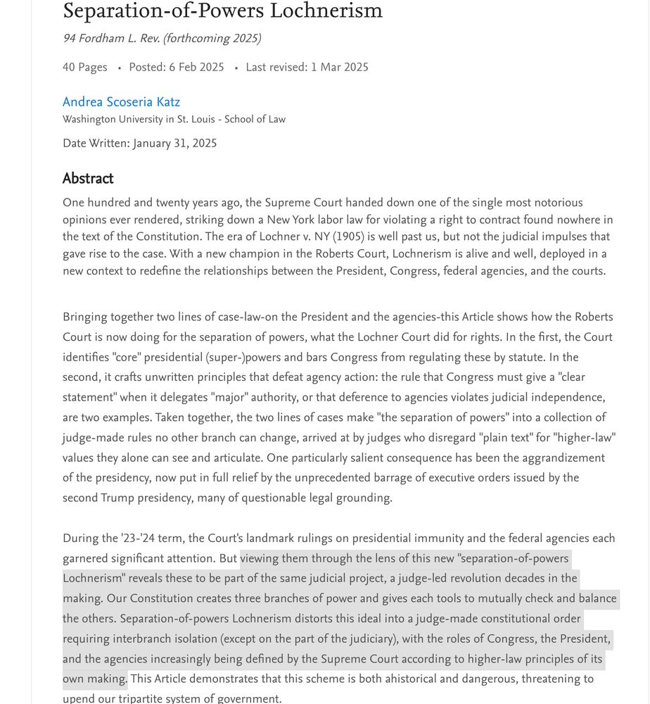 Separation-of-Powers Lochnerism
94 Fordham L. Rev. (forthcoming 2025)

40 Pages Posted: 6 Feb 2025 Last revised: 1 Mar 2025
Andrea Scoseria Katz
Washington University in St. Louis - School of Law

Date Written: January 31, 2025

Abstract
One hundred and twenty years ago, the Supreme Court handed down one of the single most notorious opinions ever rendered, striking down a New York labor law for violating a right to contract found nowhere in the text of the Constitution. The era of Lochner v. NY (1905) is well past us, but not the judicial impulses that gave rise to the case. With a new champion in the Roberts Court, Lochnerism is alive and well, deployed in a new context to redefine the relationships between the President, Congress, federal agencies, and the courts. 


Bringing together two lines of case-law-on the President and the agencies-this Article shows how the Roberts Court is now doing for the separation of powers, what the Lochner Court did for rights. In the first, the Court identifies "core" presidential (super-)powers and bars Congress from regulating these by statute. In the second, it crafts unwritten principles that defeat agency action: the rule that Congress must give a "clear statement" when it delegates "major" authority, or that deference to agencies violates judicial independence, are two examples. Taken together, the two lines of cases make "the separation of powers" into a collection of judge-made rules no other branch can change, arrived at by judges who disregard "plain text" for "higher-law" values they alone can see and articulate. One particularly salient consequence has been the aggrandizement of the presidency, now put in full relief by the unprecedented barrage of executive orders issued by the second Trump presidency, many of questionable legal grounding. 

During the '23-'24 term, the Court's landmark rulings on presidential immunity and the federal agencies each garnered significant attention. But viewing them through the lens of t…