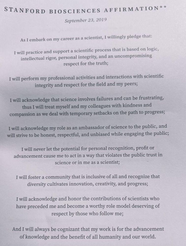 STANFORD BIOSCIENCES AFFIRMATION**
September 23, 2019
As I embark on my career as a scientist, I willingly pledge that:
I will practice and support a scientific process that is based on logic, intellectual rigor, personal integrity, and an uncompromising respect for the truth;
I will perform my professional activities and interactions with scientific integrity and respect for the field and my peers;
I will acknowledge that science involves failures and can be frustrating, thus I will treat myself and my colleagues with kindness and compassion as we deal with temporary setbacks on the path to progress;
I will acknowledge my role as an ambassador of science to the public, and will strive to be honest, respectful, and unbiased while engaging the public;
I will never let the potential for personal recognition, profit or advancement cause me to act in a way that violates the public trust in science or in me as a scientist;
I will foster a community that is inclusive of all and recognize that diversity cultivates innovation, creativity, and progress;
I will acknowledge and honor the contributions of scientists who have preceded me and become a worthy role model deserving of respect by those who follow me;
And I will always be cognizant that my work is for the advancement of knowledge and the benefit of all humanity and our world.