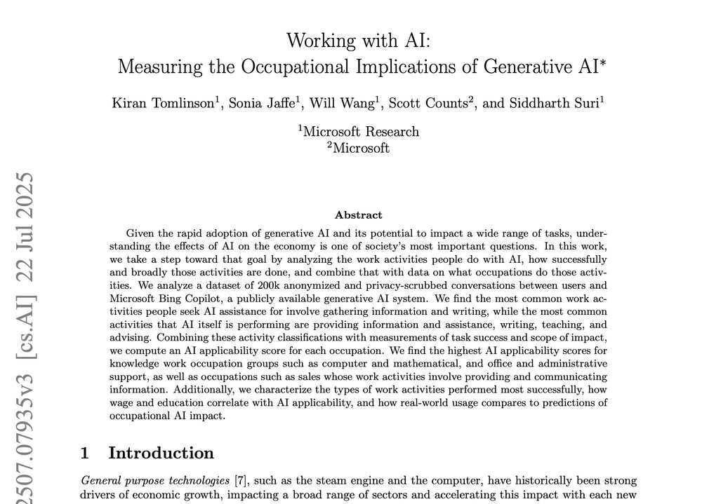 Working with AI:
Measuring the Occupational Implications of Generative AI∗
Kiran Tomlinson1
, Sonia Jaffe1
, Will Wang1
, Scott Counts2
, and Siddharth Suri1
1Microsoft Research
2Microsoft
Abstract
Given the rapid adoption of generative AI and its potential to impact a wide range of tasks, understanding the effects of AI on the economy is one of society’s most important questions. In this work,
we take a step toward that goal by analyzing the work activities people do with AI, how successfully
and broadly those activities are done, and combine that with data on what occupations do those activities. We analyze a dataset of 200k anonymized and privacy-scrubbed conversations between users and
Microsoft Bing Copilot, a publicly available generative AI system. We find the most common work activities people seek AI assistance for involve gathering information and writing, while the most common
activities that AI itself is performing are providing information and assistance, writing, teaching, and
advising. Combining these activity classifications with measurements of task success and scope of impact,
we compute an AI applicability score for each occupation. We find the highest AI applicability scores for
knowledge work occupation groups such as computer and mathematical, and office and administrative
support, as well as occupations such as sales whose work activities involve providing and communicating
information. Additionally, we characterize the types of work activities performed most successfully, how
wage and education correlate with AI applicability, and how real-world usage compares to predictions of
occupational AI impact.