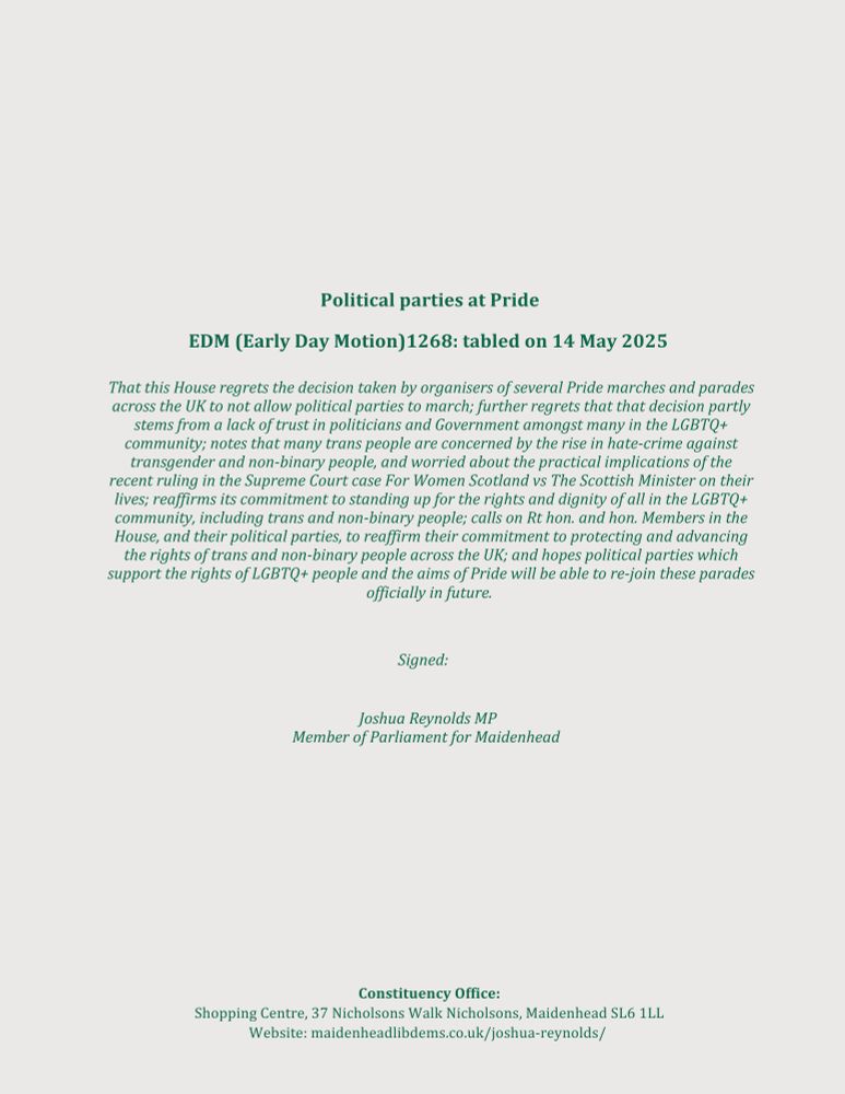 Political parties at Pride EDM (Early Day Motion)1268: tabled on 14 May 2025
That this House regrets the decision taken by organisers of several Pride marches and parades across the UK to not allow political parties to march; further regrets that that decision partly stems from a lack of trust in politicians and Government amongst many in the LGBTQ+ community; notes that many trans people are concerned by the rise in hate-crime against transgender and non-binary people, and worried about the practical implications of the recent ruling in the Supreme Court case For Women Scotland vs The Scottish Minister on their lives; reaffirms its commitment to standing up for the rights and dignity of all in the LGBTQ+ community, including trans and non-binary people; calls on Rt hon. and hon. Members in the House, and their political parties, to reaffirm their commitment to protecting and advancing the rights of trans and non-binary people across the UK; and hopes political parties which support the rights of LGBTQ+ people and the aims of Pride will be able to re-join these parades officially in future.
Signed:
Joshua Reynolds MP Member of Parliament for Maidenhead