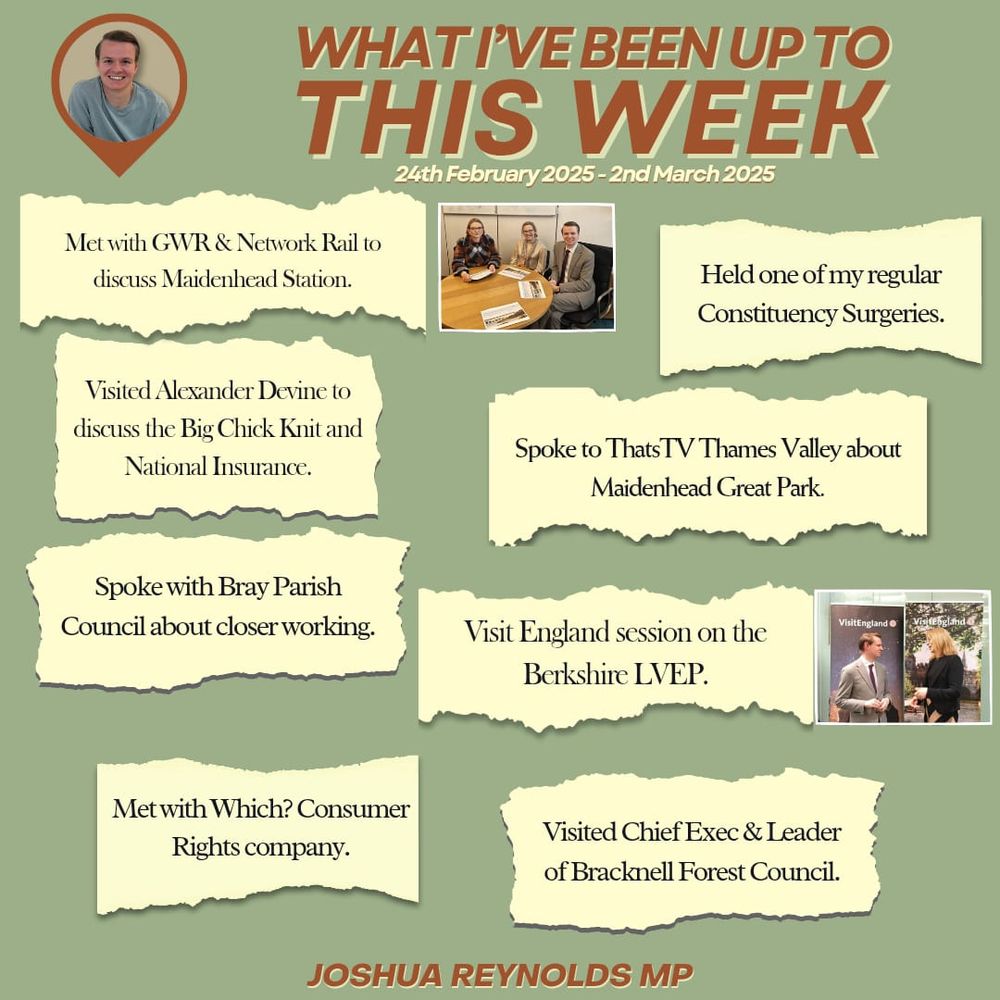 WHAT I’VE BEEN UP TO THIS WEEK
24th February 2025 - 2nd March 2025

🔶 Met with GWR & Network Rail to discuss Maidenhead Station.

🔶 Held one of my regular Constituency Surgeries.

🔶 Visited Alexander Devine to discuss the Big Chick Knit and National Insurance.

🔶 Spoke to ThatsTV Thames Valley about Maidenhead Great Park.

🔶 Spoke with Bray Parish Council about closer working.

🔶 Attended a Visit England session on the Berkshire LVEP.

🔶 Met with Which? Consumer Rights company.

🔶 Visited the Chief Exec & Leader of Bracknell Forest Council.

JOSHUA REYNOLDS MP