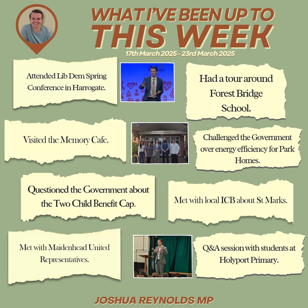 WHAT I’VE BEEN UP TO THIS WEEK
17th March 2025 - 23rd March 2025

🔶 Attended Lib Dem Spring Conference in Harrogate.

🔶 Had a tour around Forest Bridge School.

🔶 Visited the Memory Cafe.

🔶 Challenged the Government over energy efficiency for Park Homes.

🔶 Questioned the Government about the Two Child Benefit Cap.

🔶 Met with local ICB about St Marks.

🔶 Met with Maidenhead United Representatives.

🔶 Q&A session with students at Holyport Primary.

JOSHUA REYNOLDS MP