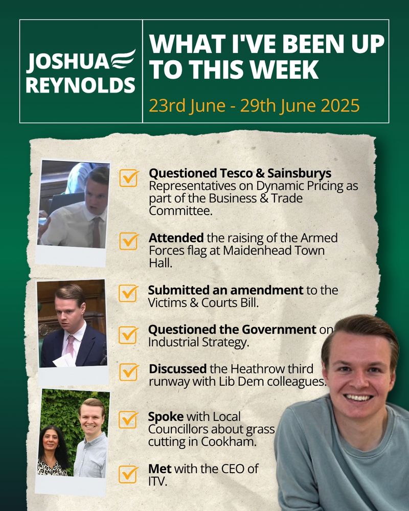 🔶 Questioned Tesco & Sainsburys Representatives on Dynamic Pricing as part of the Business & Trade Committee.
🔶 Attended the raising of the Armed Forces flag at Maidenhead Town Hall.
🔶 Submitted an amendment to the Victims & Courts Bill.
🔶 Questioned the Government on Industrial Strategy.
🔶 Discussed the Heathrow third runway with Lib Dem colleagues.
🔶 Spoke with Local Councillors about grass cutting in Cookham.
🔶 Met with the CEO of ITV.
