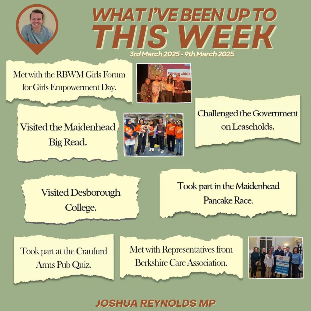 WHAT I’VE BEEN UP TO THIS WEEK
3rd March 2025 - 9th March 2025

🔶 Met with the RBWM Girls Forum for Girls Empowerment Day.

🔶 Challenged the Government on Leaseholds.

🔶 Visited the Maidenhead Big Read.

🔶 Took part in the Maidenhead Pancake Race.

🔶 Visited Desborough College.

🔶 Took part at the Craufurd Arms Pub Quiz.

🔶 Met with Representatives from Berkshire Care Association.