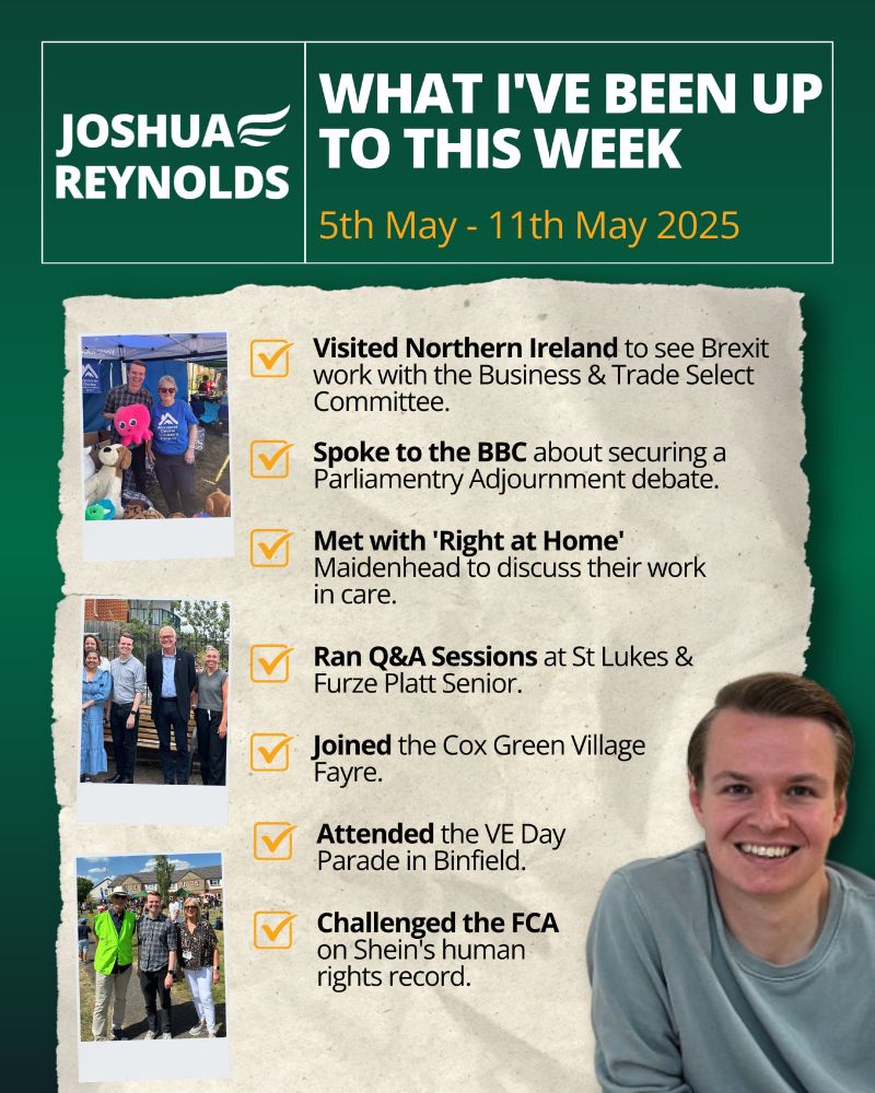 WHAT I’VE BEEN UP TO THIS WEEK
5th May – 11th May 2025

🔶 Visited Northern Ireland to see Brexit work with the Business & Trade Select Committee.
🔶 Spoke to the BBC about securing a Parliamentary Adjournment debate.
🔶 Met with 'Right at Home' Maidenhead to discuss their work in care.
🔶 Ran Q&A Sessions at St Lukes & Furze Platt Senior.
🔶 Joined the Cox Green Village Fayre.
🔶 Attended the VE Day Parade in Binfield.
🔶 Challenged the FCA on Shein’s human rights record.

JOSHUA REYNOLDS MP
