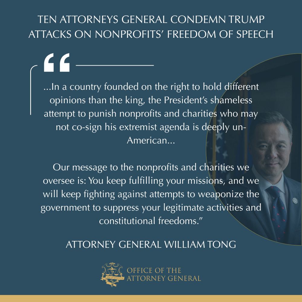 Ten Attorneys General Condemn Trump Attacks on Nonprofits' Freedom of Speech

...In a country founded on the right to hold different opinions than the king, the President’s shameless attempt to punish nonprofits and charities who may not co-sign his extremist agenda is deeply un-American...

Our message to the nonprofits and charities we oversee is: You keep fulfilling your missions, and we will keep fighting against attempts to weaponize the government to suppress your legitimate activities and constitutional freedoms.”

