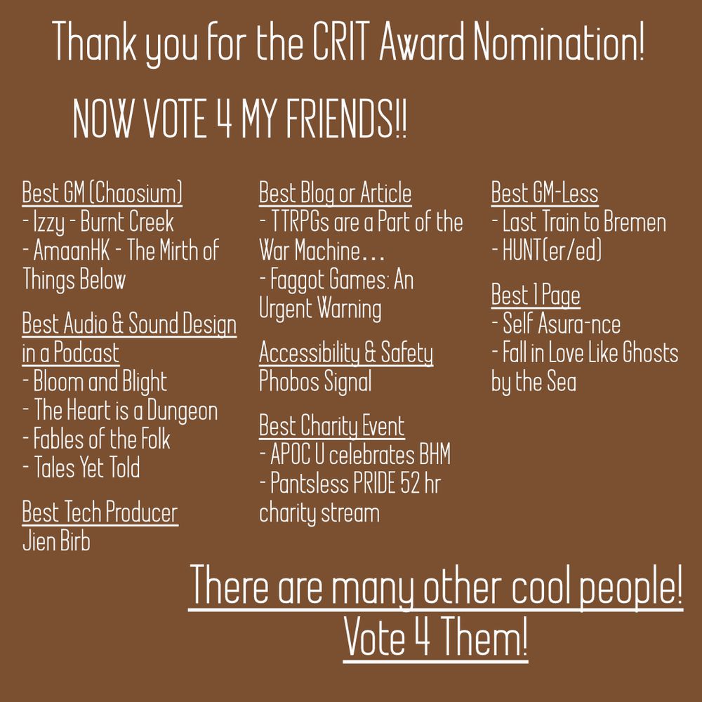 Thank you for the CRIT Award Nomination!
Now Vote for my Friends!!

Best GM (Chaosium)
Izzy - Burnt Creek
AmaanHK - The Mirth of Things Below

Best Audio and Sound Design
Bloom & Blight
The Heart is a Dungeon
Fables of the Folk
Tales Yet Told

Best Tech Producer
Jien Birb

Best Blog or Article
TTRPGs are a part of the war machine
Faggot Games: an Urgent Warning

Accessibility & Safety
Phobos Signal

Best Charity Event:
APOC U Celebrates Black History Month
Pantsless Pride 52hr Charity stream

Best GM-Less TTRPG
Last Train to Bremen
HUNT(er/ed)

Best 1 Page
Self Asura-nce
Fall in Love Like Ghosts by the Sea

There are many other cool people!
Vote for Them!!