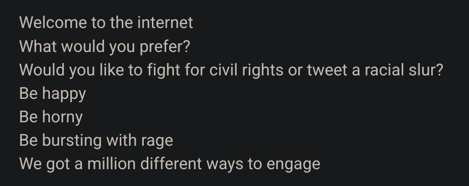 Welcome to the internet

What would you prefer?

Would you like to fight for civil rights or tweet a racial slur?

Be happy

Be horny

Be bursting with rage

We got a million different ways to engage