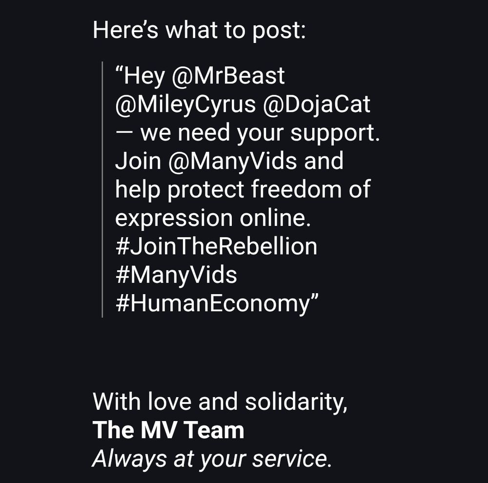 But there’s good news — we have a solution.

By featuring Safe-For-Work (SFW) content on our landing pages, we’re protecting online sex workers and ensuring their creative work remains visible, respected, and accessible.

💖 You can help.
Invite your favorite SFW influencers to join ManyVids and help protect our industry.
Tag them on social media — together we amplify the light.
More visibility for them, more traffic and engagement for you.

Here’s what to post:
“Hey @MrBeast @MileyCyrus @DojaCat — we need your support.
Join @ManyVids and help protect freedom of expression online. 
#JoinTheRebellion #ManyVids #HumanEconomy”

With love and solidarity,
The MV Team
Always at your service. 