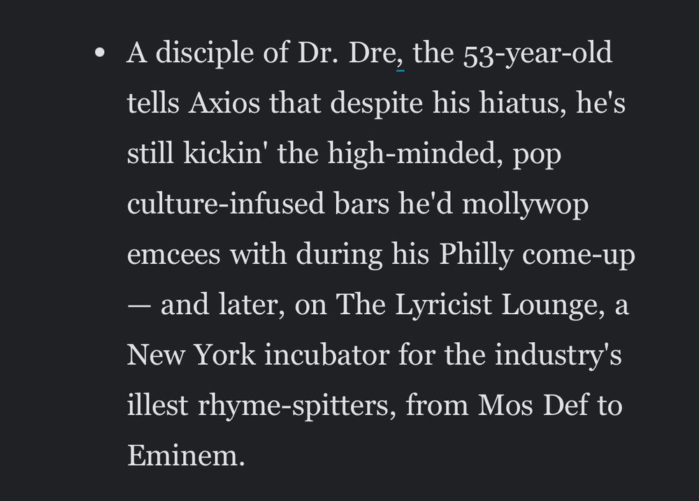 some of the worst sentences I’ve ever read in my life, from this morning’s Axios Philadelphia newsletter

“A disciple of Dr. Dre, the 53-year-old tells Axios that despite his hiatus, he's still kickin' the high-minded, pop culture-infused bars he'd mollywop emcees with during his Philly come-up — and later, on The Lyricist Lounge, a New York incubator for the industry's illest rhyme-spitters, from Mos Def to Eminem.”

