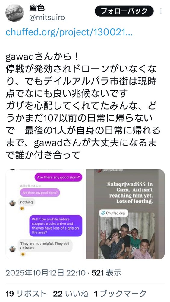 蜜色さんのツイートのスクリーンショット。寄付サイトのURLを貼り、メッセージを投稿している。

gawadさんから！
停戦が発効されドローンがいなくなり、でもデイルアルバラ市街は現時点でなにも良い兆候ないです
ガザを心配してくれてたみんな、どうかまだ107以前の日常に帰らないで　最後の1人が自身の日常に帰れるまで、gawadさんが大丈夫になるまで誰か付き合って