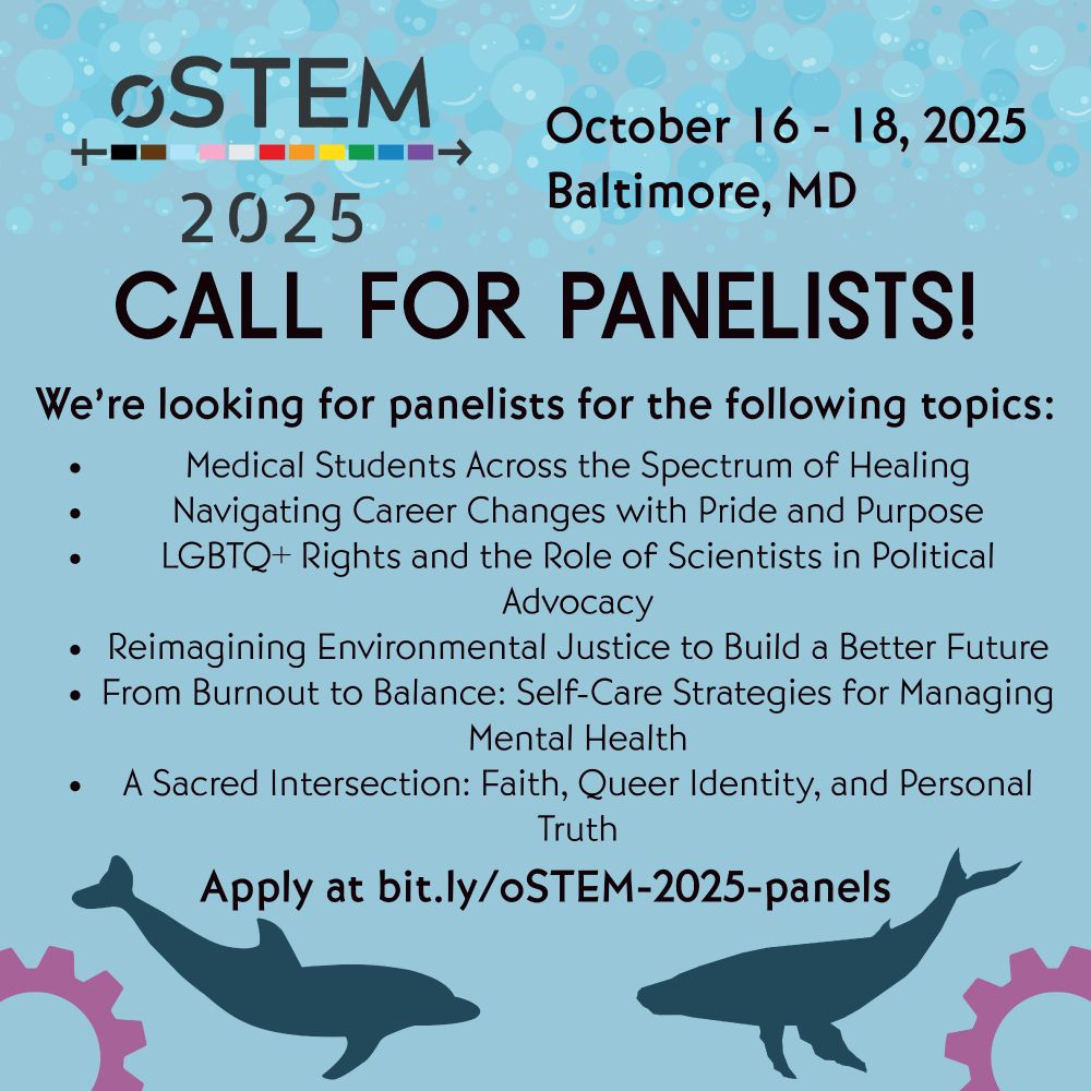 A light blue background with the oSTEM logo in the top left corner. To the right is black text that says “October 16 -18, 2025, Baltimore, MD.” Below, in large black text, it says “Call for Panelists!” Below, in smaller text, it says “We’re looking for panelists for the following topics:  Medical Students Across the Spectrum of Healing; Navigating Career Changes with Pride and Purpose; LGBTQ+ Rights and the Role of Scientists in Political Advocacy; Reimagining Environmental Justice to Build a Better Future; From Burnout to Balance: Self-Care Strategies for Managing Mental Health; A Sacred Intersection: Faith, Queer Identity, and Personal Truth.” At the bottom it says “Apply at bit.ly/oSTEM-2025-panels. Below are two silhouettes in blue of a dolphin and whale, and in each bottom corner is a pink gear. 