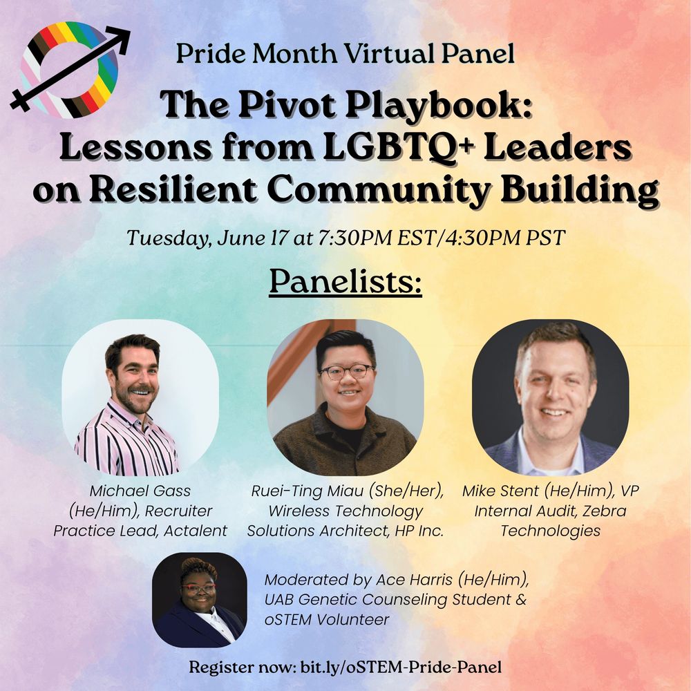 A watercolor background in rainbow colors with black text at the top that says “Pride Month Virtual Panel.” Below, in larger, bold text it says “The Pivot Playbook: Lessons from LGBTQ+ Leaders on Resilient Community Building.” Below, in smaller italicized text it says “Tuesday, June 17 at 7:30PM EST/4:30PM PST.” Below, it says, in underlined text “Panelists:” Below are three professional headshots. From the left, the first of of a light-skinned man with short dark hair and a short beard. Below his photo it says “Michael Gass (He/Him), Recruiter Practice Lead, Actalent.” In the middle is a picture of an asian woman with short black hair and brown glasses. Below her photo it says “ Ruei-Ting Miau (She/Her), Wireless Technology Solutions Architect, HP Inc.” The last is a photo of a light-skinned man iwth short blond hair. Below his photo it says “Mike Stent (He/Him), VP Internal Audit, Zebra Technologies.” At the bottom is a photo of a dark-skinned man with  and red glasses and braided hair. To the right of his picture it says “Moderated by Ace Harris (He/Him), UAB Genetic Counseling Student & oSTEM Volunteer.” At the bottom it says “Register now: bit.ly/oSTEM-Pride-Panel” In the top left corner is the oSTEM logo. 