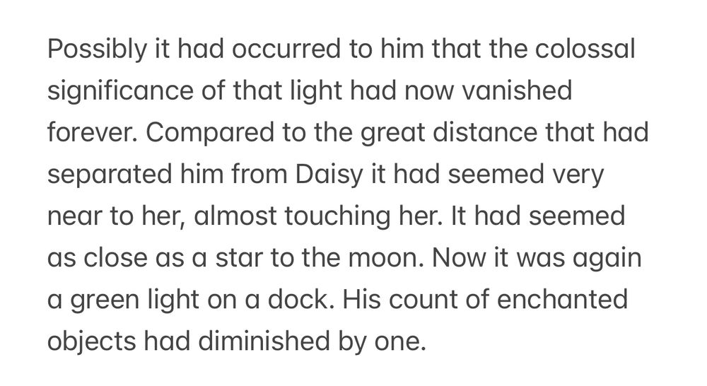 Possibly it had occurred to him that the colossal significance of that light had now vanished forever. Compared to the great distance that had separated him from Daisy it had seemed very near to her, almost touching her. It had seemed as close as a star to the moon. Now it was again a green light on a dock. His count of enchanted objects had diminished by one.