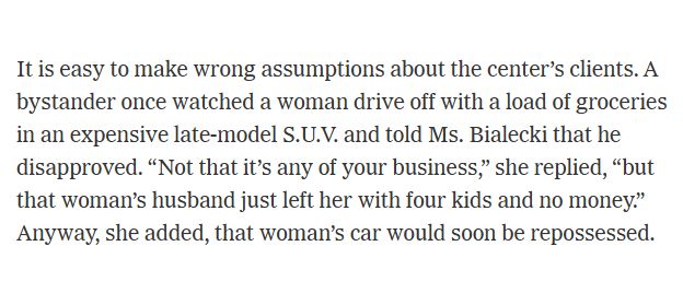 Quote from an article by Tracy Kidder on a food pantry in Massachusetts:
It is easy to make wrong assumptions about the center’s clients. A bystander once watched a woman drive off with a load of groceries in an expensive late-model S.U.V. and told Ms. Bialecki that he disapproved. “Not that it’s any of your business,” she replied, “but that woman’s husband just left her with four kids and no money.” Anyway, she added, that woman’s car would soon be repossessed.