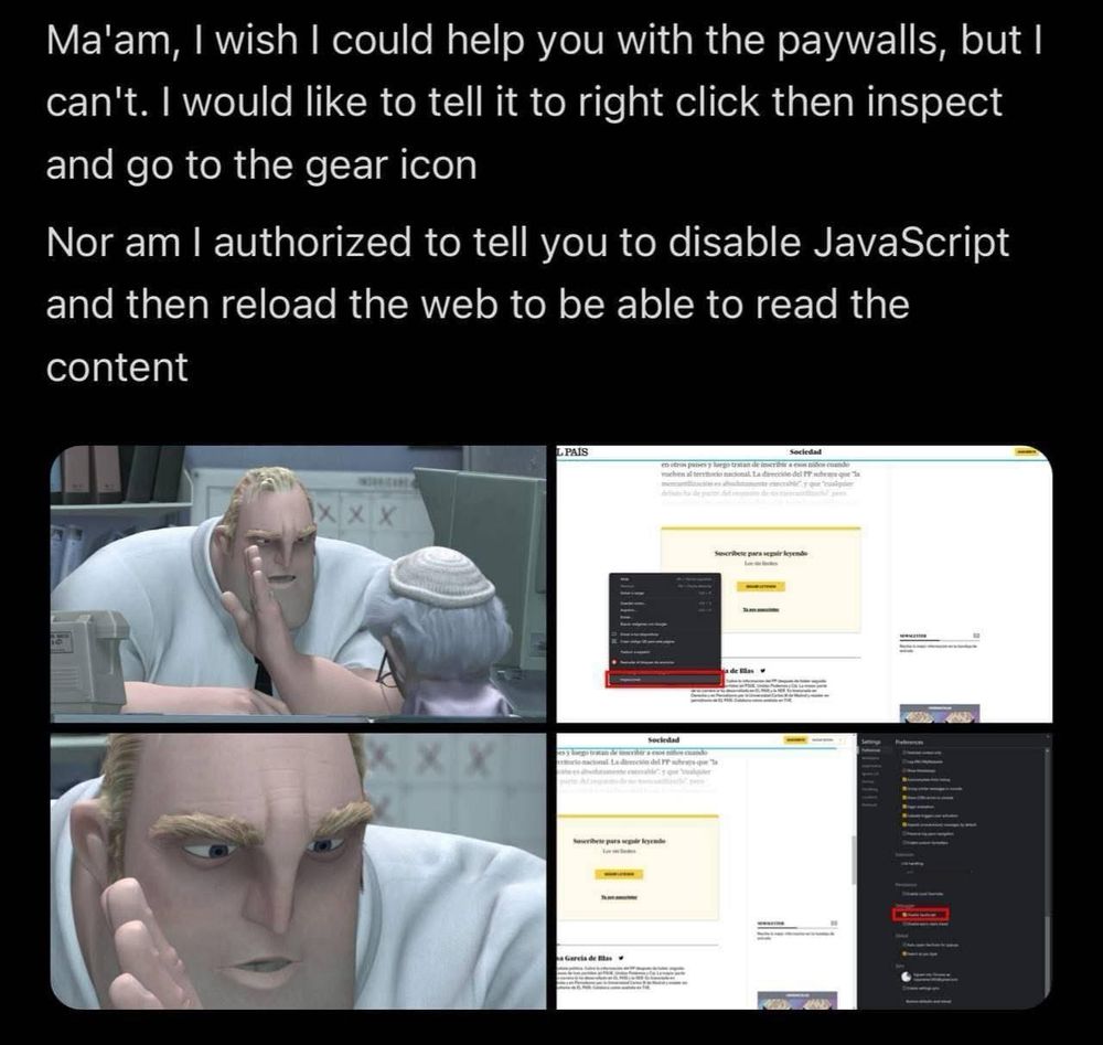 Alt text:

A meme featuring Mr. Incredible from The Incredibles talking to an elderly woman at a desk. The top text reads:
“Ma’am, I wish I could help you with the paywalls, but I can’t. I would like to tell it to right click then inspect and go to the gear icon. Nor am I authorized to tell you to disable JavaScript and then reload the web to be able to read the content.”

Below are four images:
	1.	Mr. Incredible gently gesturing with his hand toward the elderly woman as if trying to explain something without saying it outright.
	2.	A screenshot of a news website (El País) with the right-click menu open and “Inspect” highlighted.
	3.	A close-up of Mr. Incredible looking intensely, emphasizing secrecy or urgency.
	4.	A developer tools panel open on the same website, with “Disable JavaScript” highlighted, showing how to bypass the paywall.

The meme humorously suggests a method to bypass article paywalls without explicitly endorsing it.